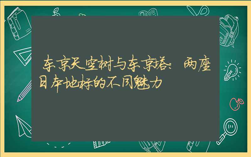 东京天空树与东京塔：两座日本地标的不同魅力