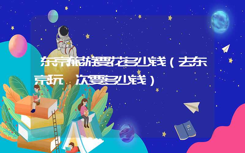 东京旅游要花多少钱（去东京玩一次要多少钱）