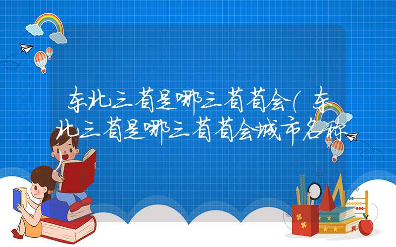 东北三省是哪三省省会（东北三省是哪三省省会城市名称）