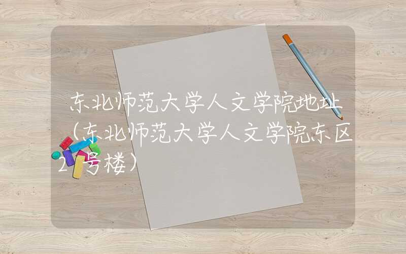 东北师范大学人文学院地址(东北师范大学人文学院东区2号楼)
