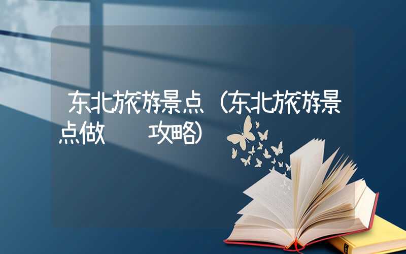 东北旅游景点（东北旅游景点做详细攻略）