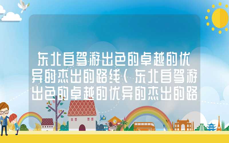 东北自驾游出色的卓越的优异的杰出的路线（东北自驾游出色的卓越的优异的杰出的路线图）