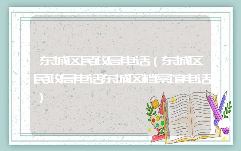 东城区民政局电话（东城区民政局电话东城区档案馆电话）
