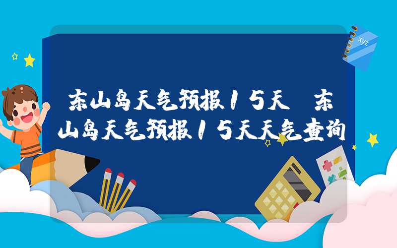 东山岛天气预报15天（东山岛天气预报15天天气查询）