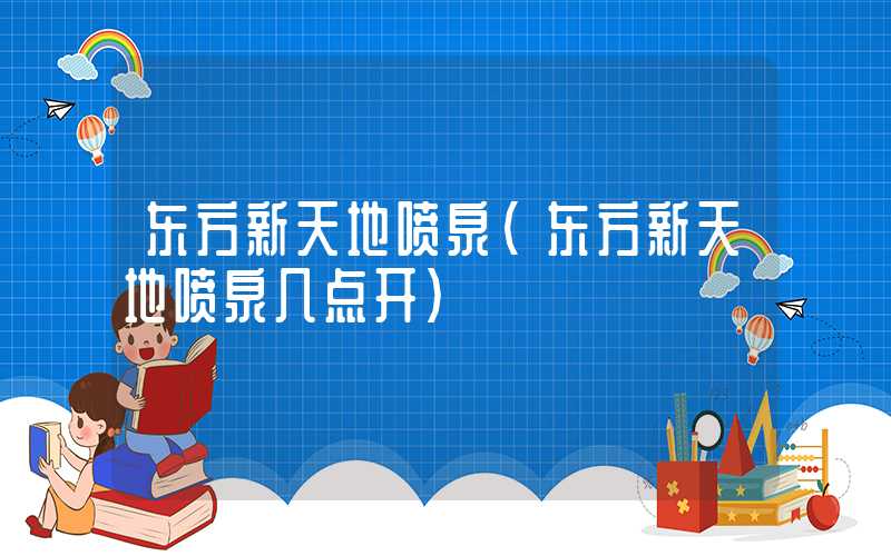 东方新天地喷泉（东方新天地喷泉几点开）