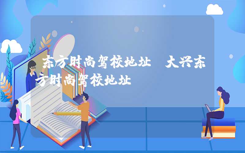 东方时尚驾校地址（大兴东方时尚驾校地址）