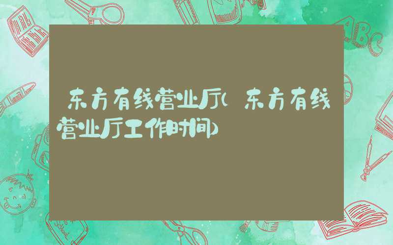 东方有线营业厅（东方有线营业厅工作时间）