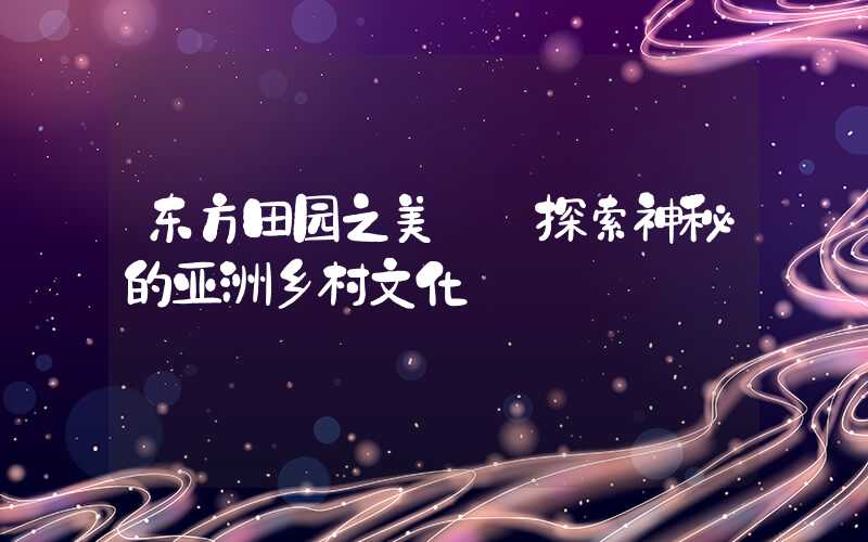 东方田园之美——探索神秘的亚洲乡村文化