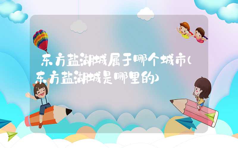 东方盐湖城属于哪个城市（东方盐湖城是哪里的）