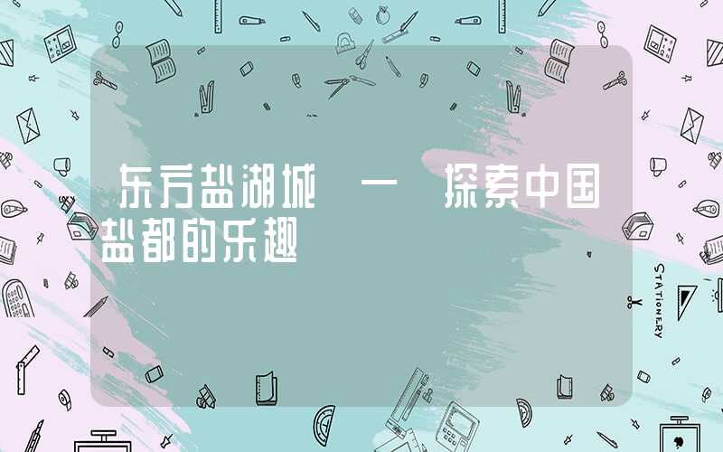 东方盐湖城 — 探索中国盐都的乐趣