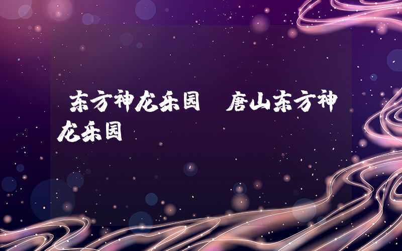 东方神龙乐园（唐山东方神龙乐园）