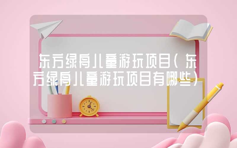 东方绿舟儿童游玩项目（东方绿舟儿童游玩项目有哪些）