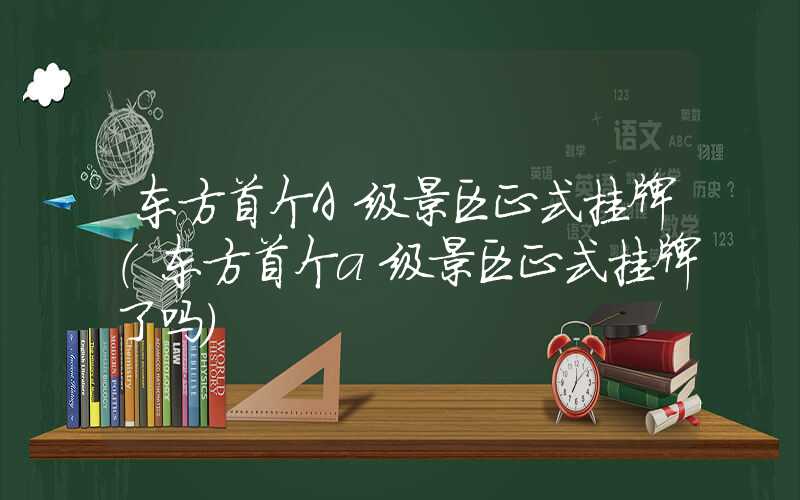 东方首个A级景区正式挂牌（东方首个a级景区正式挂牌了吗）