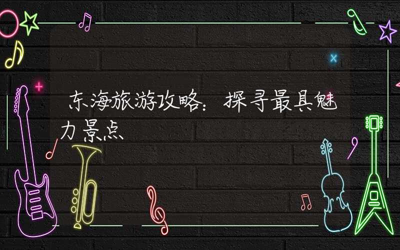 东海旅游攻略：探寻最具魅力景点