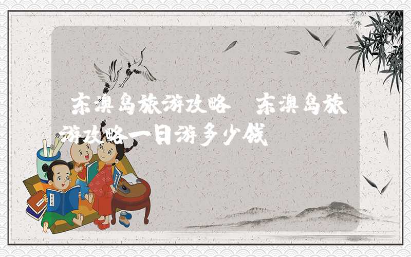 东澳岛旅游攻略(东澳岛旅游攻略一日游多少钱)