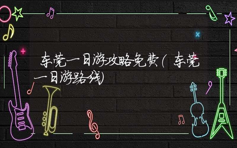 东莞一日游攻略免费（东莞一日游路线）