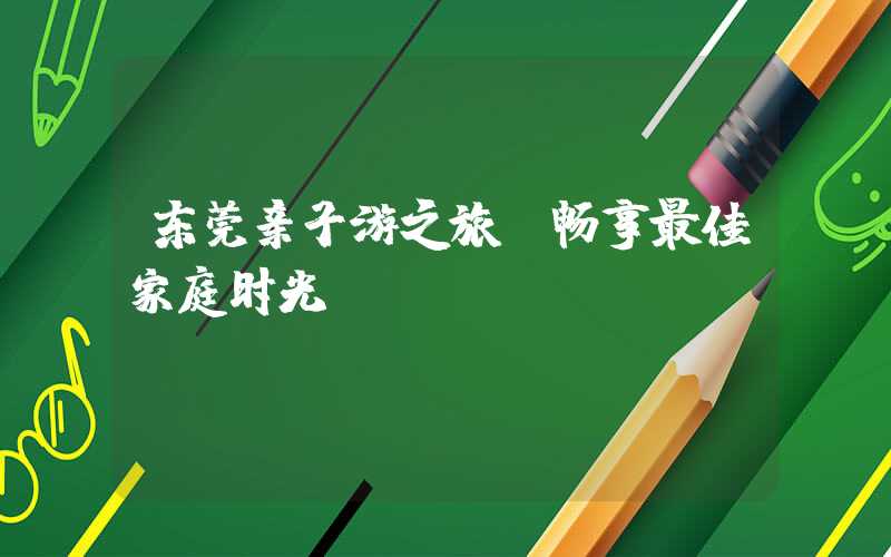 东莞亲子游之旅，畅享最佳家庭时光