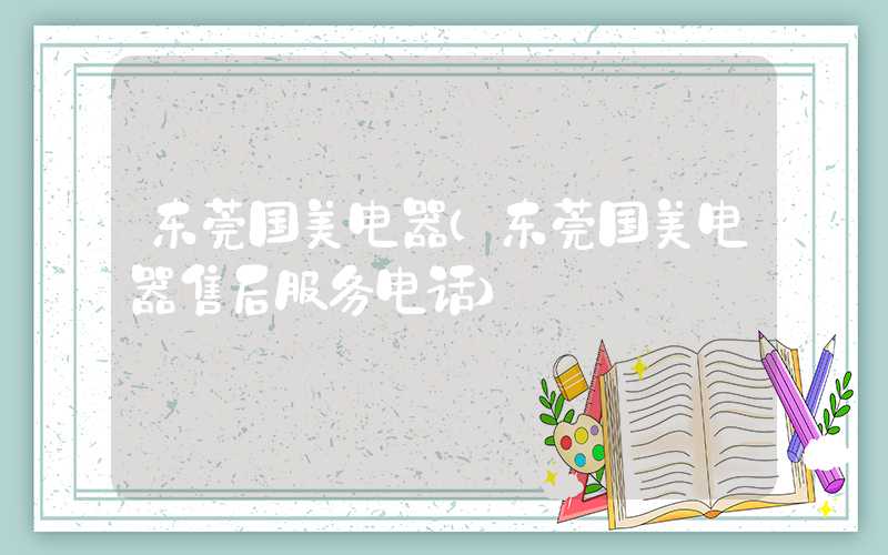 东莞国美电器(东莞国美电器售后服务电话)