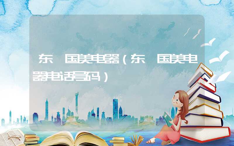 东莞国美电器（东莞国美电器电话号码）