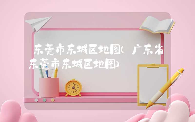 东莞市东城区地图（广东省东莞市东城区地图）