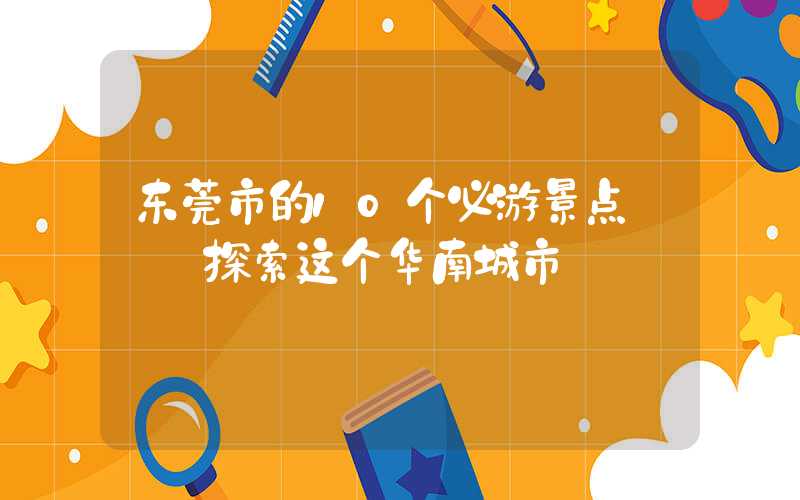 东莞市的10个必游景点 — 探索这个华南城市