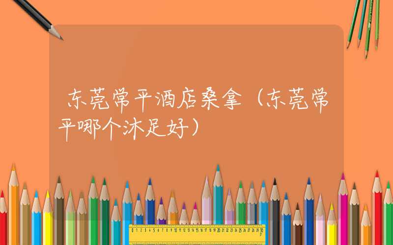 东莞常平酒店桑拿(东莞常平哪个沐足好)