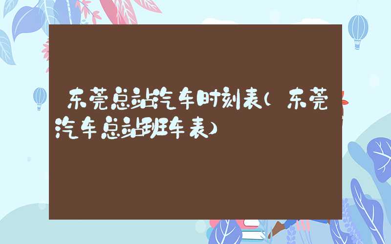 东莞总站汽车时刻表（东莞汽车总站班车表）