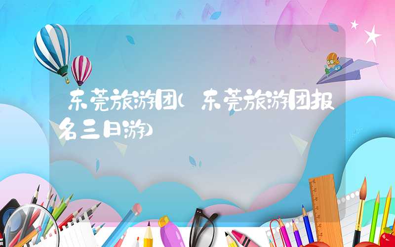 东莞旅游团（东莞旅游团报名三日游）