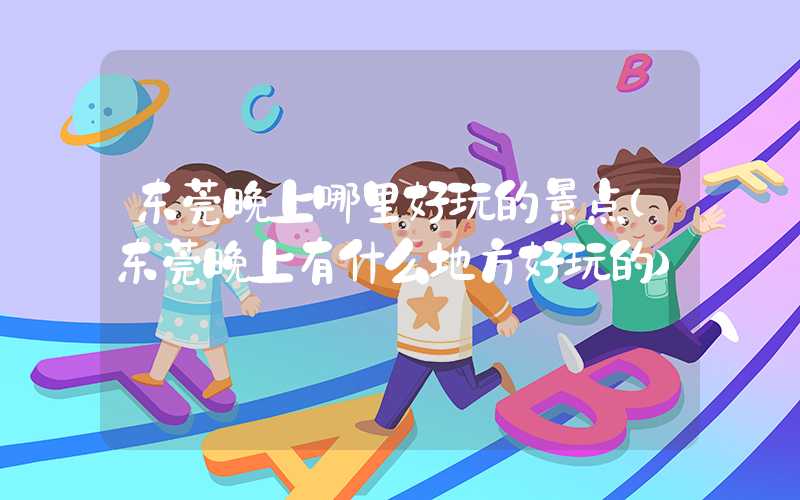 东莞晚上哪里好玩的景点（东莞晚上有什么地方好玩的）
