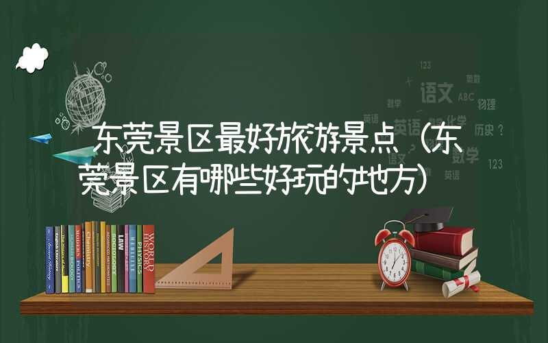 东莞景区最好旅游景点（东莞景区有哪些好玩的地方）