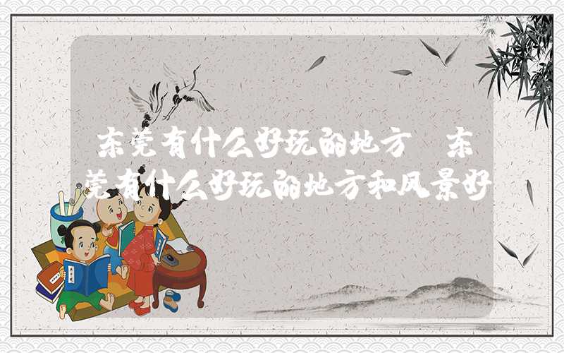 东莞有什么好玩的地方（东莞有什么好玩的地方和风景好）