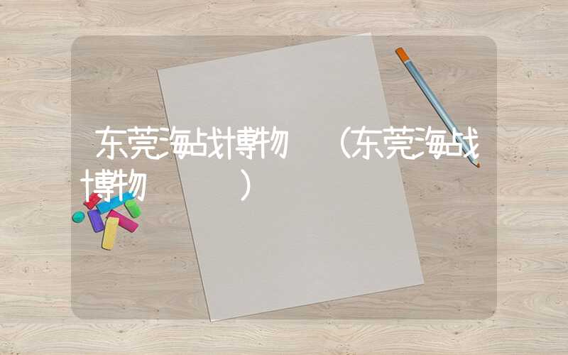 东莞海战博物馆（东莞海战博物馆预约）