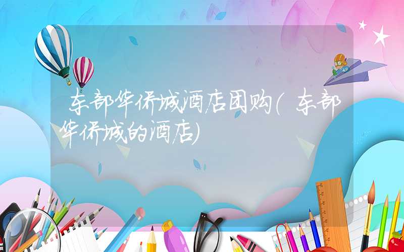 东部华侨城酒店团购（东部华侨城的酒店）
