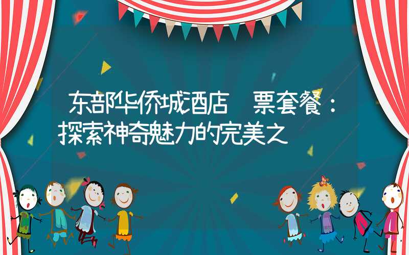 东部华侨城酒店门票套餐：探索神奇魅力的完美之选