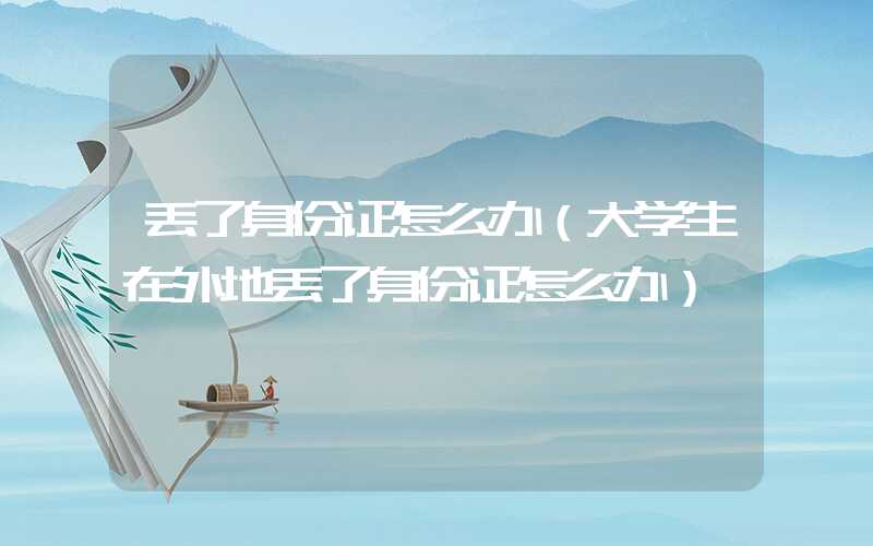丢了身份证怎么办（大学生在外地丢了身份证怎么办）