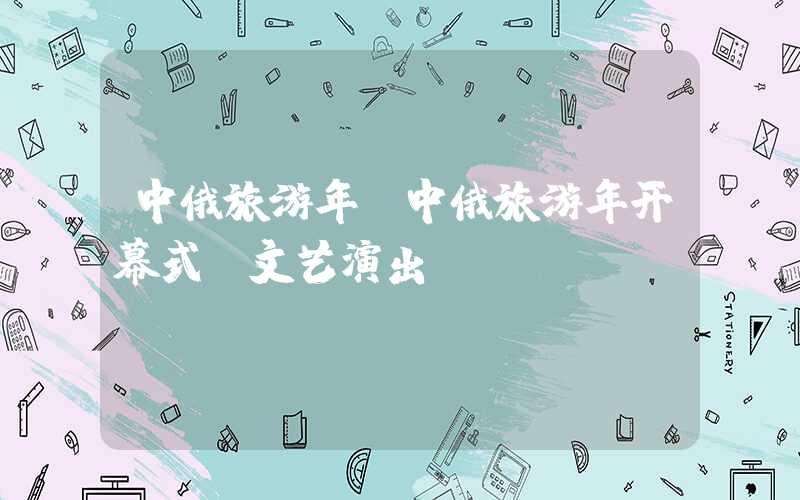 中俄旅游年(中俄旅游年开幕式 文艺演出)