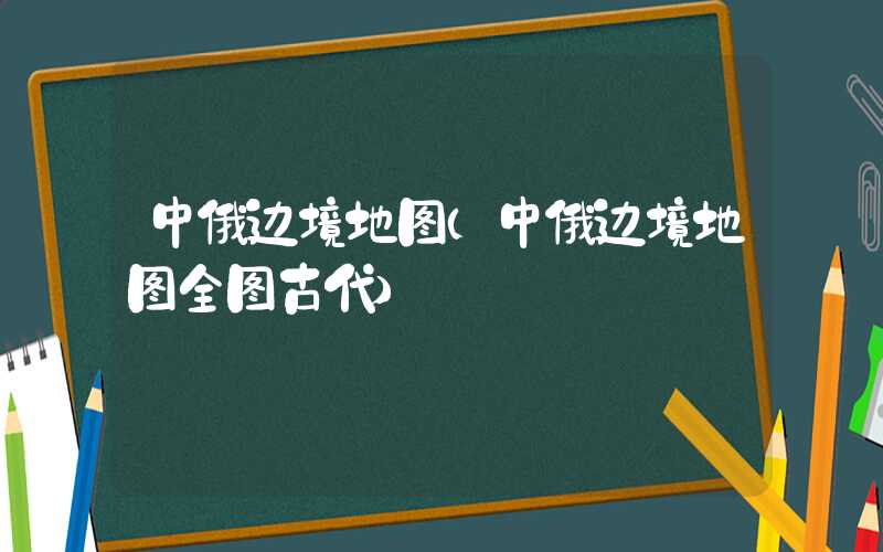 中俄边境地图（中俄边境地图全图古代）