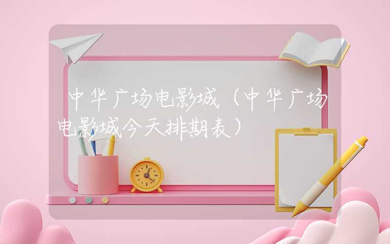 中华广场电影城(中华广场电影城今天排期表)