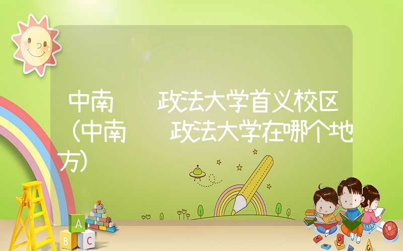 中南财经政法大学首义校区(中南财经政法大学在哪个地方)