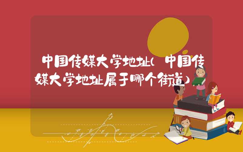 中国传媒大学地址(中国传媒大学地址属于哪个街道)