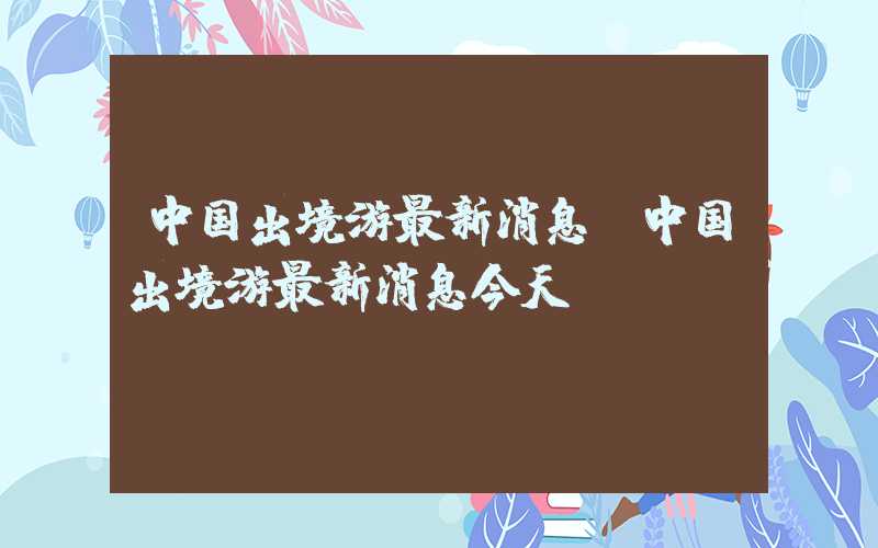 中国出境游最新消息（中国出境游最新消息今天）