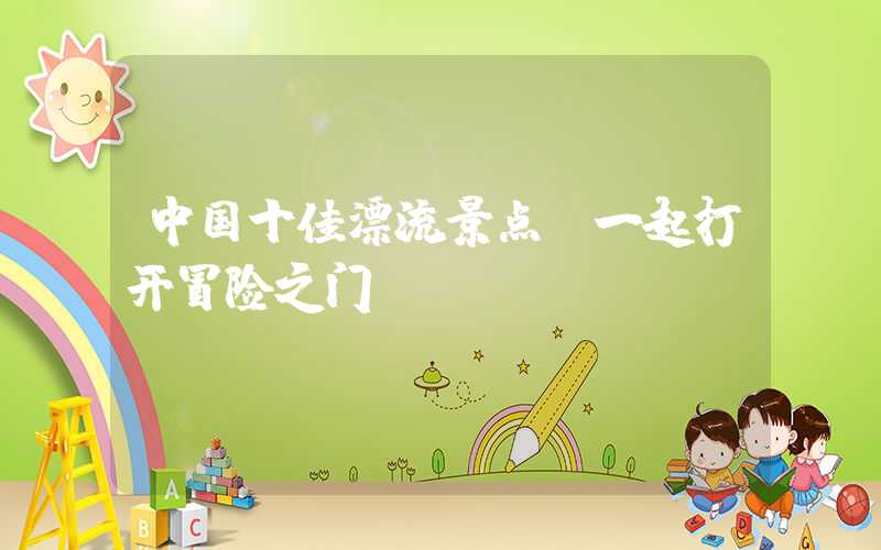 中国十佳漂流景点，一起打开冒险之门