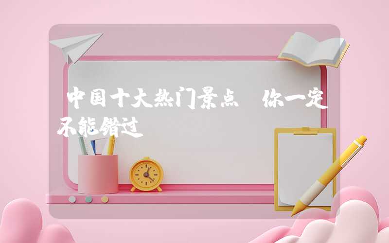 中国十大热门景点，你一定不能错过