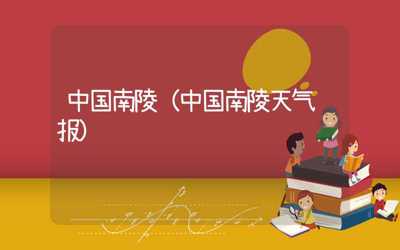中国南陵(中国南陵天气预报)