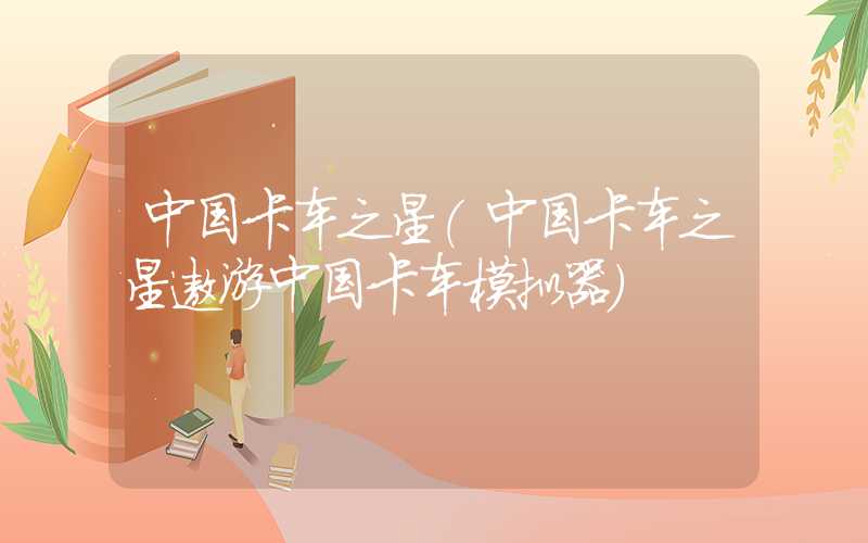 中国卡车之星（中国卡车之星遨游中国卡车模拟器）