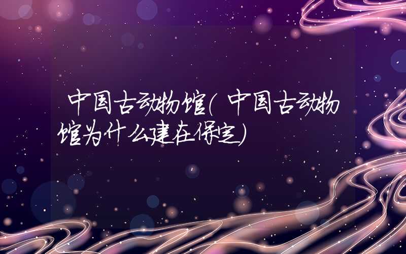 中国古动物馆(中国古动物馆为什么建在保定)