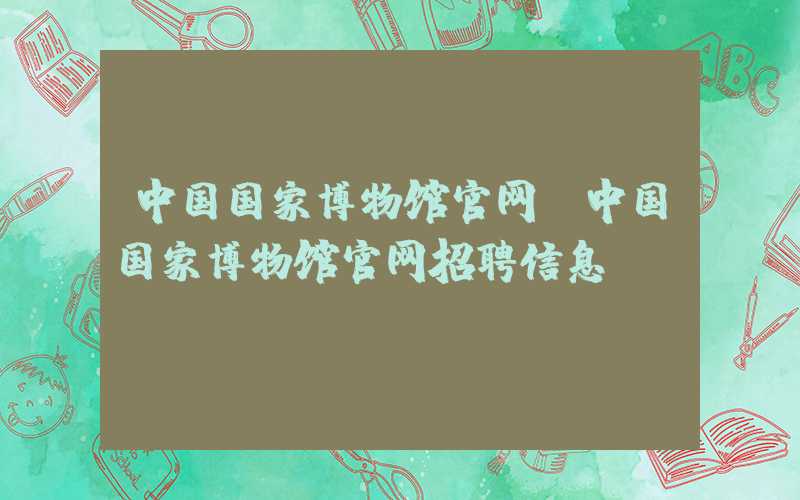 中国国家博物馆官网（中国国家博物馆官网招聘信息）