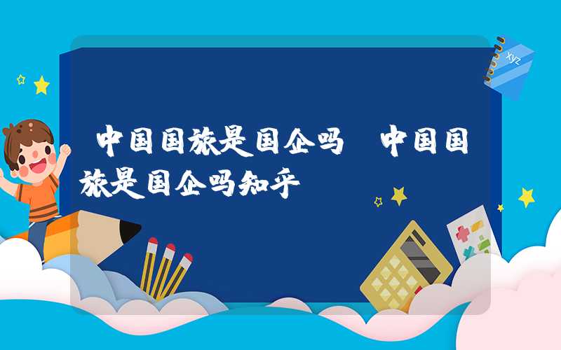 中国国旅是国企吗（中国国旅是国企吗知乎）