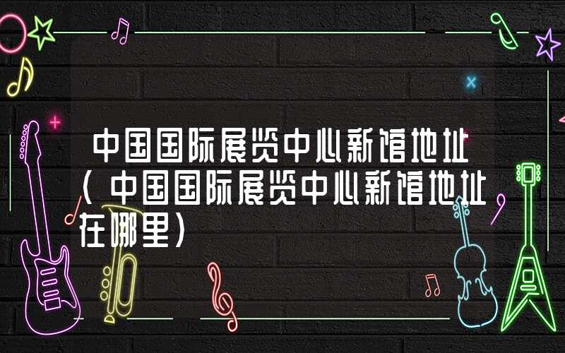 中国国际展览中心新馆地址（中国国际展览中心新馆地址在哪里）