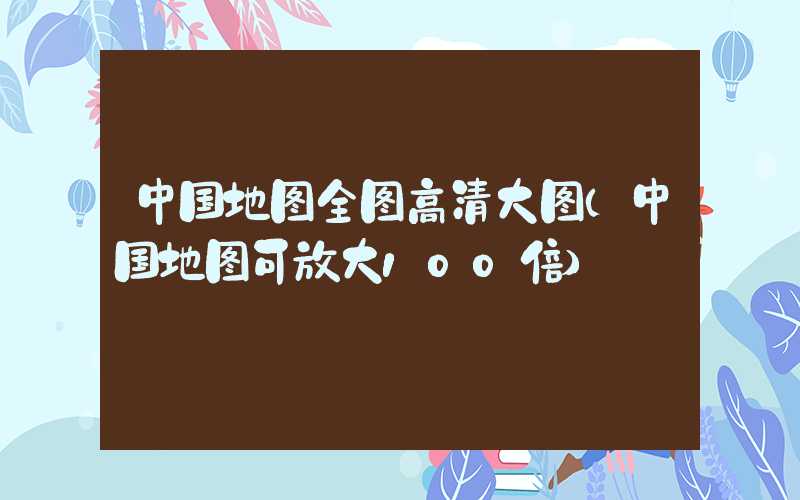 中国地图全图高清大图（中国地图可放大100倍）